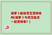 胡萝卜能和灵芝煲排骨吗(胡萝卜与灵芝能否一起煲排骨？)
