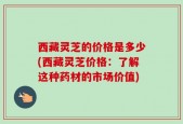 西藏灵芝的价格是多少(西藏灵芝价格：了解这种药材的市场价值)