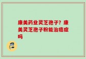 康美药业灵芝孢子？康美灵芝孢子粉能治癌症吗