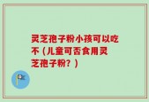 灵芝孢子粉小孩可以吃不 (儿童可否食用灵芝孢子粉？)