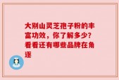 大别山灵芝孢子粉的丰富功效，你了解多少？看看还有哪些品牌在角逐