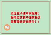 灵芝孢子油术前服用(服用灵芝孢子油前是否需要提前咨询医生？)