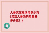 人参灵芝煮汤用多少克(灵芝人参汤的用量是多少克？)