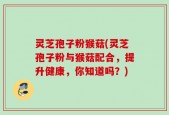 灵芝孢子粉猴菇(灵芝孢子粉与猴菇配合，提升健康，你知道吗？)