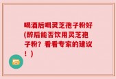 喝酒后喝灵芝孢子粉好(醉后能否饮用灵芝孢子粉？看看专家的建议！)