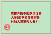 煮排骨能不能放灵芝和人参(能不能在煮排骨时加入灵芝和人参？)
