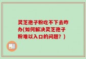 灵芝孢子粉吃不下去咋办(如何解决灵芝孢子粉难以入口的问题？)