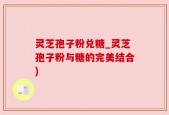 灵芝孢子粉兑糖_灵芝孢子粉与糖的完美结合)