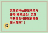 灵芝的神仙搭配功效与作用(神效组合！灵芝与其他食材搭配有哪些惊人奇效？)