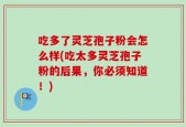 吃多了灵芝孢子粉会怎么样(吃太多灵芝孢子粉的后果，你必须知道！)