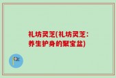 礼坊灵芝(礼坊灵芝：养生护身的聚宝盆)