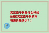 灵芝孢子粉是什么样的价格(灵芝孢子粉的市场售价是多少？)