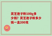 灵芝孢子粉100g多少钱？灵芝孢子粉多少钱一盒200克