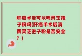 肝癌术后可以喝灵芝孢子粉吗(肝癌手术后消费灵芝孢子粉是否安全？)