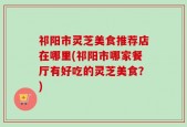 祁阳市灵芝美食推荐店在哪里(祁阳市哪家餐厅有好吃的灵芝美食？)