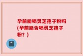 孕前能喝灵芝孢子粉吗(孕前能否喝灵芝孢子粉？)