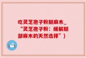 吃灵芝孢子粉腿麻木_“灵芝孢子粉：缓解腿部麻木的天然选择”)