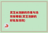 灵芝水泡脚的作用与功效有哪些(灵芝泡脚的好处及功效)