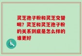 灵芝孢子粉和灵芝交替喝？灵芝和灵芝孢子粉的关系到底是怎么样的谁更好