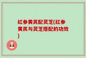 红参黄芪配灵芝(红参黄芪与灵芝搭配的功效)