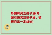外国有灵芝孢子油(外国引进灵芝孢子油，被研究出一定益处)