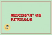 破壁灵芝的作用？破壁机打灵芝怎么做