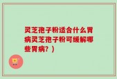 灵芝孢子粉适合什么胃病灵芝孢子粉可缓解哪些胃病？)