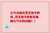 火气大能吃灵芝孢子粉吗_灵芝孢子粉能否缓解火气大的问题？)