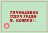 灵芝与哪些水果相克呢(灵芝慎与以下水果搭配，引起相克反应！)
