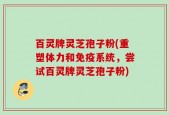 百灵牌灵芝孢子粉(重塑体力和免疫系统，尝试百灵牌灵芝孢子粉)