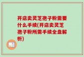 开店卖灵芝孢子粉需要什么手续(开店卖灵芝孢子粉所需手续全盘解析)