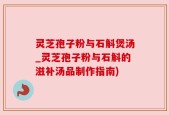 灵芝孢子粉与石斛煲汤_灵芝孢子粉与石斛的滋补汤品制作指南)