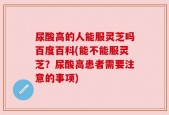 尿酸高的人能服灵芝吗百度百科(能不能服灵芝？尿酸高患者需要注意的事项)