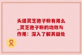 头道灵芝孢子粉有用么_灵芝孢子粉的功效与作用：深入了解其益处