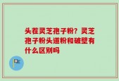 头茬灵芝孢子粉？灵芝孢子粉头道粉和破壁有什么区别吗