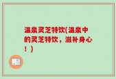 温泉灵芝特饮(温泉中的灵芝特饮，滋补身心！)
