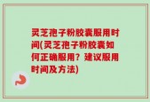 灵芝孢子粉胶囊服用时间(灵芝孢子粉胶囊如何正确服用？建议服用时间及方法)
