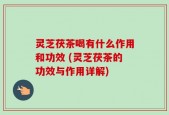 灵芝茯茶喝有什么作用和功效 (灵芝茯茶的功效与作用详解)
