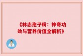 《林志孢子粉：神奇功效与营养价值全解析》