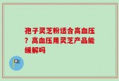 孢子灵芝粉适合高血压？高血压用灵芝产品能缓解吗