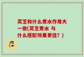 灵芝和什么煮水作用大一些(灵芝煮水 与 什么搭配效果更佳？)