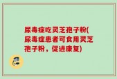 尿毒症吃灵芝孢子粉(尿毒症患者可食用灵芝孢子粉，促进康复)
