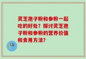 灵芝孢子粉和参粉一起吃的好处？探讨灵芝孢子粉和参粉的营养价值和食用方法？