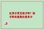 北顶子灵芝孢子粉？孢子粉市面售价是多少