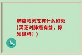肺癌吃灵芝有什么好处(灵芝对肺癌有益，你知道吗？)