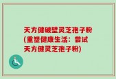 天方健破壁灵芝孢子粉(重塑健康生活：尝试天方健灵芝孢子粉)