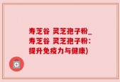 寿芝谷 灵芝孢子粉_寿芝谷 灵芝孢子粉：提升免疫力与健康)