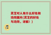 灵芝对人有什么好处和功效图片(灵芝的好处与功效，详解！)