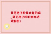 灵芝孢子粉是大补的吗_灵芝孢子粉的滋补功效解析)