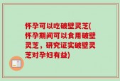 怀孕可以吃破壁灵芝(怀孕期间可以食用破壁灵芝，研究证实破壁灵芝对孕妇有益)